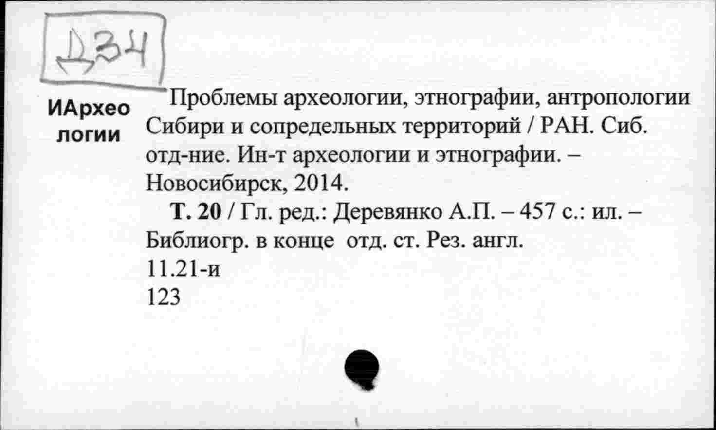 ﻿
ИАрхео логии	Проблемы археологии, этнографии, антропологии Сибири и сопредельных территорий / РАН. Сиб. отд-ние. Ин-т археологии и этнографии. -Новосибирск, 2014. Т. 20 / Гл. ред.: Деревянко А.П. - 457 с.: ил. -Библиогр. в конце отд. ст. Рез. англ. 11.21-и 123